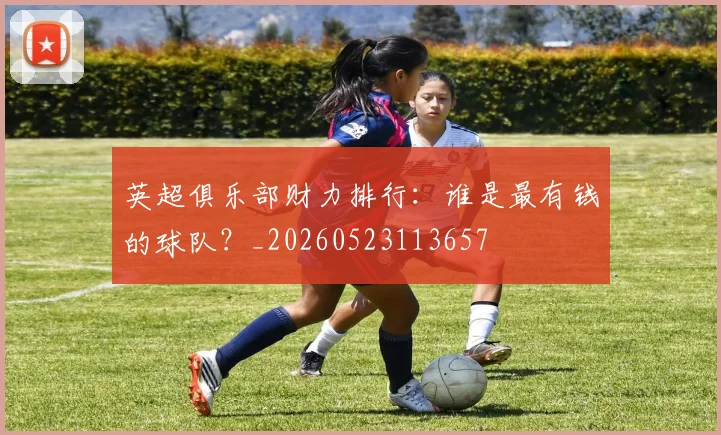 英超俱乐部财力排行：谁是最有钱的球队？_20260523113657