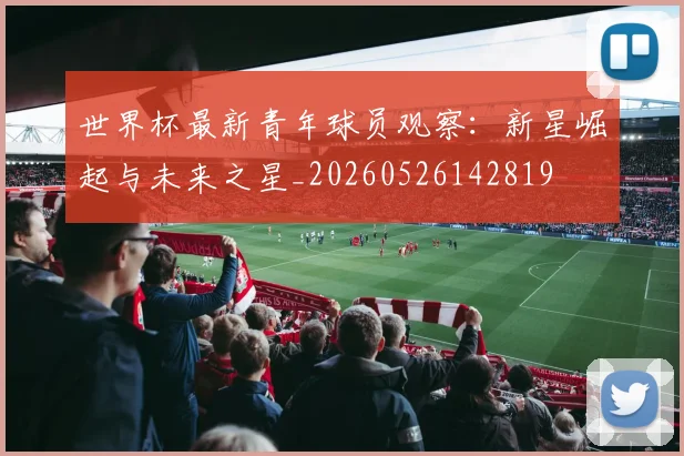 世界杯最新青年球员观察:新星崛起与未来之星_20260526142819