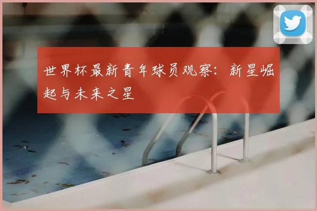 世界杯最新青年球员观察:新星崛起与未来之星